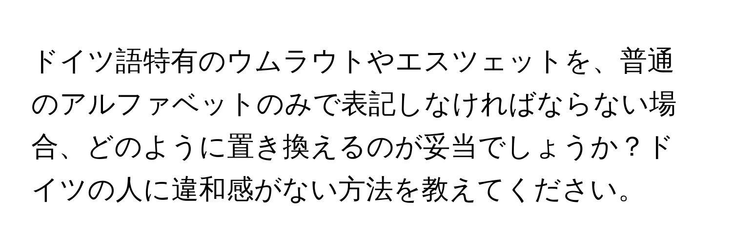 ドイツ語特有のウムラウトやエスツェットを、普通のアルファベットのみで表記しなければならない場合、どのように置き換えるのが妥当でしょうか？ドイツの人に違和感がない方法を教えてください。