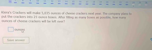 9 10 11 12 13 14 15 16 17 18 19 20 21 22 23 24 25 26
- 
- 

Kiera's Crackers will make 5,035 ounces of cheese crackers next year. The company plans to 
put the crackers into 21-ounce boxes. After filling as many boxes as possible, how many
ounces of cheese crackers will be left over? 
ounces 
Save answer