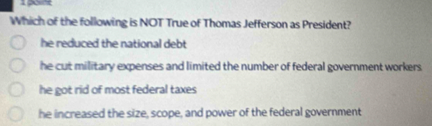 Which of the following is NOT True of Thomas Jefferson as President?
he reduced the national debt
he cut military expenses and limited the number of federal government workers.
he got rid of most federal taxes
he increased the size, scope, and power of the federal government