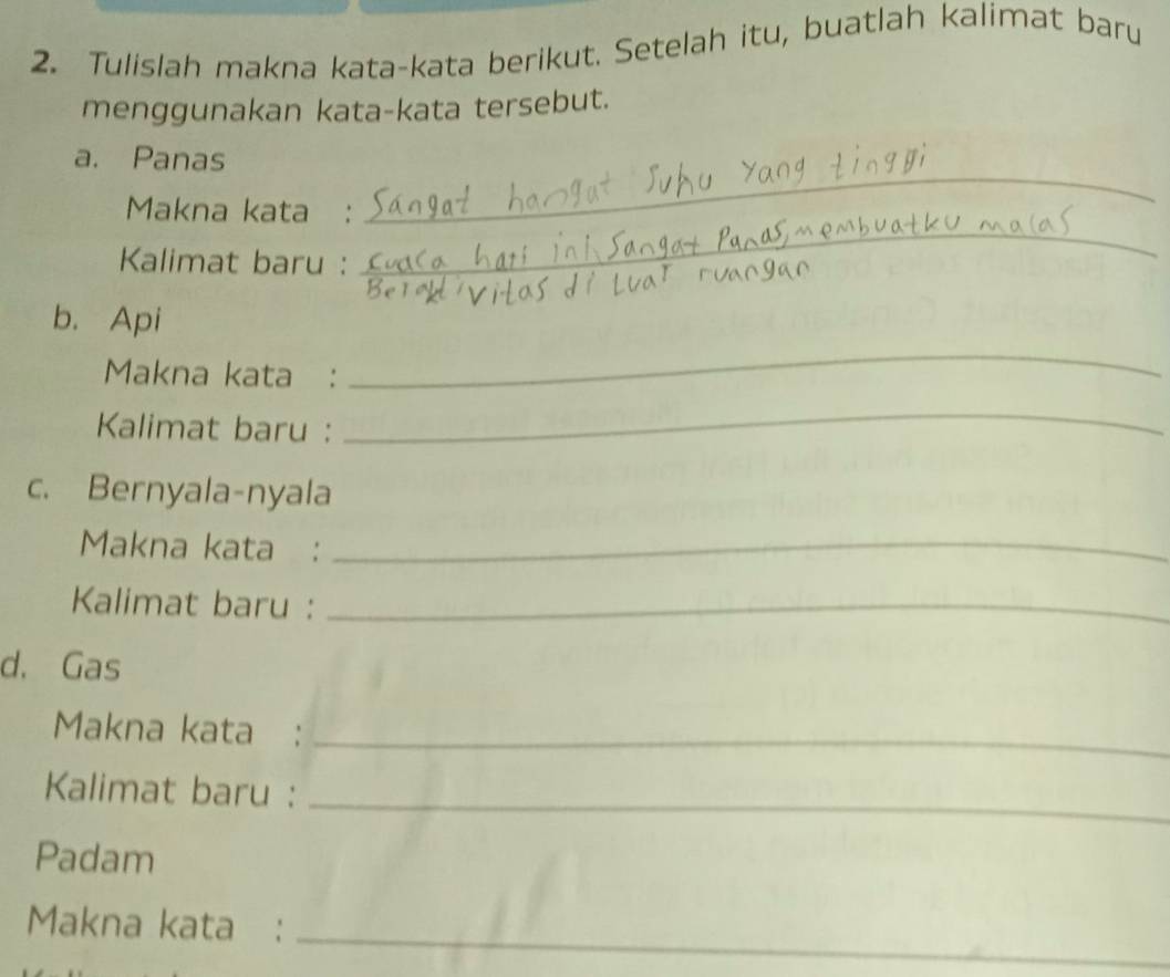 Tulislah makna kata-kata berikut. Setelah itu, buatlah kalimat baru 
menggunakan kata-kata tersebut. 
_ 
a. Panas 
Makna kata : 
Kalimat baru : 
_ 
b. Api 
Makna kata : 
_ 
Kalimat baru : 
_ 
c. Bernyala-nyala 
Makna kata :_ 
Kalimat baru :_ 
d. Gas 
Makna kata :_ 
Kalimat baru :_ 
Padam 
Makna kata :_