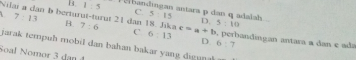 B. 1:5 ebandingan antara p dan q adalah... 5:10
7:13
C. 5:15 D.
B. 7:6
1. Nilai a dan b berturut-turut 21 dan 18. Jīka C. 6:13 c=a+b. perbandingan antara a dan e ada
D. 6:7
jarak tempuh mobil dan bahan bakar yang dig un k 
Soal Nomor 3 dan 4