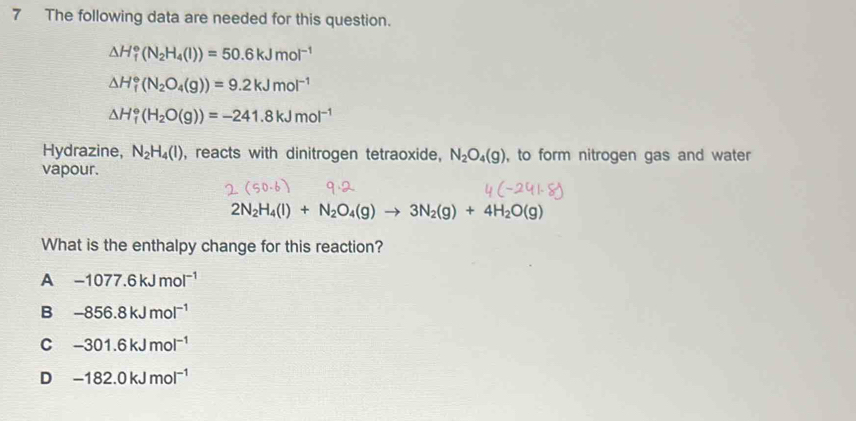 The following data are needed for this question.
△ H_f^((circ)(N_2)H_4(l))=50.6kJmol^(-1)
△ H_f^((circ)(N_2)O_4(g))=9.2kJmol^(-1)
△ H_f^((circ)(H_2)O(g))=-241.8kJmol^(-1)
Hydrazine, N_2H_4(l) , reacts with dinitrogen tetraoxide, N_2O_4(g) , to form nitrogen gas and water
vapour.
2N_2H_4(l)+N_2O_4(g)to 3N_2(g)+4H_2O(g)
What is the enthalpy change for this reaction?
A -1077.6kJmol^(-1)
B -856.8kJmol^(-1)
C -301.6kJmol^(-1)
D -182.0kJmol^(-1)