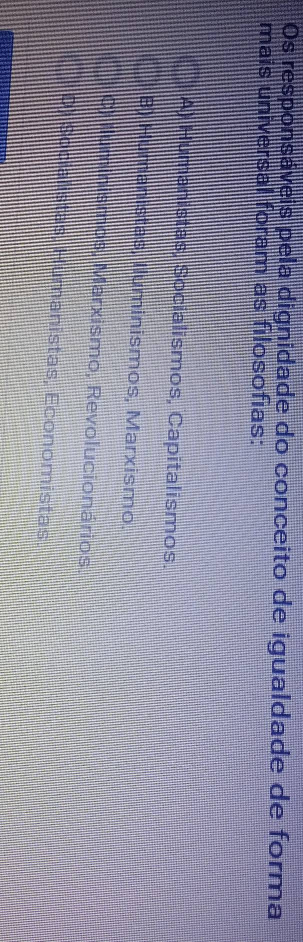 Os responsáveis pela dignidade do conceito de igualdade de forma
mais universal foram as filosofias:
A) Humanistas, Socialismos, Capitalismos.
B) Humanistas, Iluminismos, Marxismo.
C) Iluminismos, Marxismo, Revolucionários.
D) Socialistas, Humanistas, Economistas