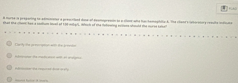 FLAG
A nurse is preparing to administer a prescribed dose of desmopressin to a client who has hemophilia A. The client's laboratory results indicate
that the client has a sodium level of 130 mEq/L. Which of the following actions should the nurse take?
Ciarify the prescription with the provider
Administer the medication with an analgesic.
Administer the required dose orally.
Assess factor IX levals.