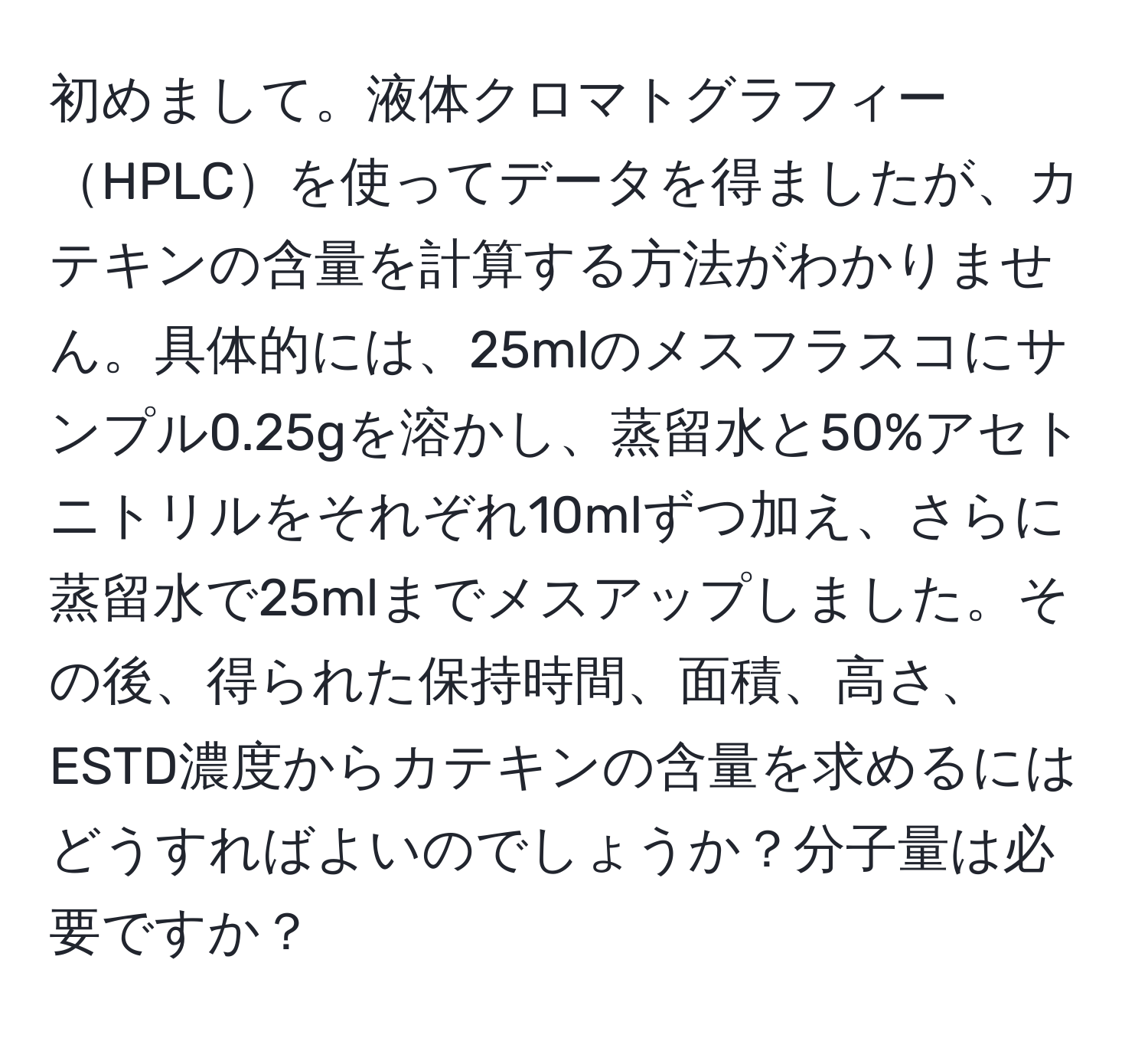 初めまして。液体クロマトグラフィーHPLCを使ってデータを得ましたが、カテキンの含量を計算する方法がわかりません。具体的には、25mlのメスフラスコにサンプル0.25gを溶かし、蒸留水と50%アセトニトリルをそれぞれ10mlずつ加え、さらに蒸留水で25mlまでメスアップしました。その後、得られた保持時間、面積、高さ、ESTD濃度からカテキンの含量を求めるにはどうすればよいのでしょうか？分子量は必要ですか？