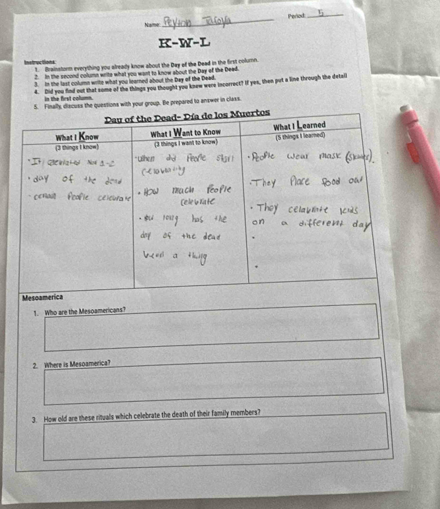 Period_ 
Name: 
_ 
K-W-L 
Instructions 
1. Brainstorm everything you already know about the Day of the Dead in the first column. 
2. In the second column write what you want to know about the Day of the Dead. 
3. In the last column write what you learned about the Day of the Dead. 
4. Did you find out that some of the things you thought you knew were incorrect? If yes, then put a line through the detall 
in the first column. 
5. Finally, discuss the questions with your group. Be prepared to answer in class. 
1. Who are the Mesoamericans? 
2. Where is Mesoamerica? 
3. How old are these rituals which celebrate the death of their family members?