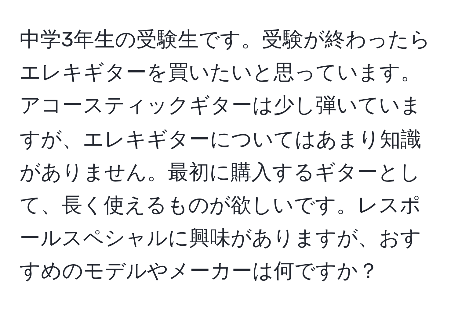 中学3年生の受験生です。受験が終わったらエレキギターを買いたいと思っています。アコースティックギターは少し弾いていますが、エレキギターについてはあまり知識がありません。最初に購入するギターとして、長く使えるものが欲しいです。レスポールスペシャルに興味がありますが、おすすめのモデルやメーカーは何ですか？