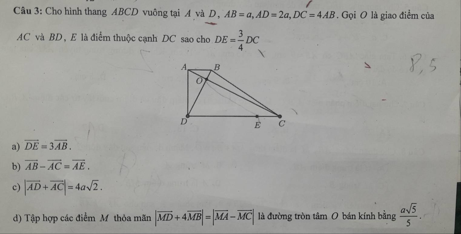 Cho hình thang ABCD vuông tại A và D, AB=a, AD=2a, DC=4AB. Gọi O là giao điểm của
AC và BD, E là điểm thuộc cạnh DC sao cho DE= 3/4 DC
a) vector DE=3vector AB.
b) vector AB-vector AC=vector AE.
c) |vector AD+vector AC|=4asqrt(2).
d) Tập hợp các điểm Mỹ thỏa mãn |vector MD+4vector MB|=|vector MA-vector MC| là đường tròn tâm O bán kính bằng  asqrt(5)/5 .