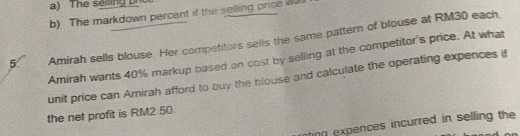 The selling ph 
b) The markdown percent if the selling price was 
5. Amirah sells blouse. Her competitors sells the same pattern of blouse at RM30 each 
Amirah wants 40% markup based on cost by selling at the competitor's price. At what 
unit price can Amirah afford to buy the blouse and calculate the operating expences if 
the net profit is RM2.50. 
ting expences incurred in selling the