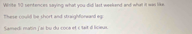 Write 10 sentences saying what you did last weekend and what it was like. 
These could be short and straighforward eg: 
Samedi matin j'ai bu du coca et c tait d licieux.