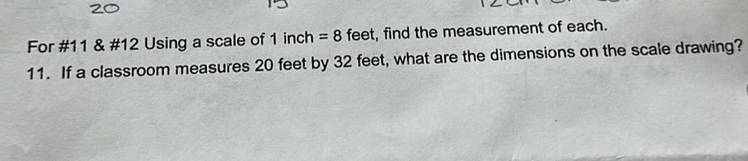 For #11 & #12 Using a scale of 1 inch =8 feet, find the measurement of each. 
11. If a classroom measures 20 feet by 32 feet, what are the dimensions on the scale drawing?