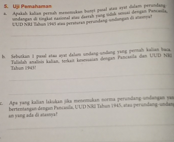 Uji Pemahaman 
a. Apakah kalian pernah menemukan bunyi pasal atau ayat dalam perundang. 
undangan di tingkat nasional atau daerah yang tidak sesuai dengan Pancasila. 
_ 
UUD NRI Tahun 1945 atau peraturan perundang-undangan di atasnya? 
_ 
b. Sebutkan 1 pasal atau ayat dalam undang-undang yang pernah kalian baca. 
Tulislah analisis kalian, terkait kesesuaian dengan Pancasila dan UUD NRI 
Tahun 1945! 
_ 
_ 
c. Apa yang kalian lakukan jika menemukan norma perundang-undangan yan 
bertentangan dengan Pancasila, UUD NRI Tahun 1945, atau perundang-undan 
an yang ada di atasnya? 
_