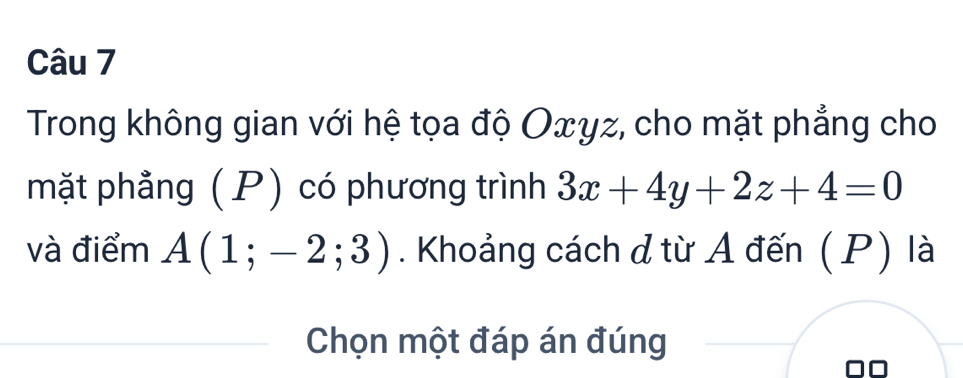 Trong không gian với hệ tọa độ Oxγz, cho mặt phẳng cho 
mặt phẳng (P) có phương trình 3x+4y+2z+4=0
và điểm A(1;-2;3). Khoảng cách d từ A đến (P) là 
Chọn một đáp án đúng