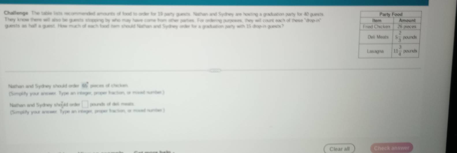 Challenge. The table lists recommended amounts of food to order for 29 party quests. Nathan and Sydhey are hosting a graduation party for 40 guests. 
They know there will also be guests stopping by who may have come from other parties. For ordering purposes, they will count each of these "drop-in"
guests as half a guest. How much of each food hem stould Nathan and Sydhey orde for a graduation party with 15 drop-in guests? 
Nathan and Sydney should order 66° peces of chcken
(Simplify your answer. Type an intager, proper faction, a muse munte)
Nathan and Sydney should order □ geunds oof (del) mnts
(Simplifty your answer. Type as integer, pruper Traction, or mixed numer)
Clear all Check answer