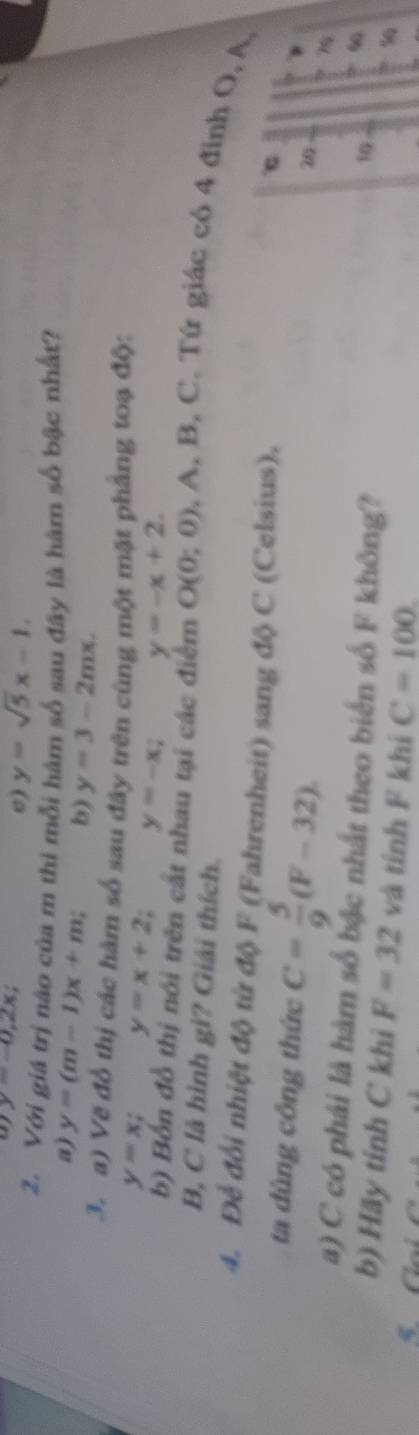 y=-0,2x;
e) y=sqrt(5)x-1. 
2. Với giá trị nào của m thi mỗi hàm số sau đây là hàm số bậc nhất?
a) y=(m-1)x+m; b) y=3-2mx. 
3. a) Vẽ đổ thị các hàm số sau đây trên cùng một mặt phẳng toạ độ:
y=x; y=x+2 y=-x; y=-x+2. 
b) Bốn đồ thị nói trên cất nhau tại các điểm O(0;0) , A, B, C. Tứ giác có 4 đinh O, A,
B, C là hình gi? Giải thích.
4. Để đổi nhiệt độ từ độ F (Fahrenheit) sang độ C (Celsius).
ta dùng công thức C= 5/9 (F-32)
76
a) C có phải là hàm số bậc nhất theo biển số F không?
10 ∞
b) Hãy tính C khi F=32 và tính F khi C=100
5G