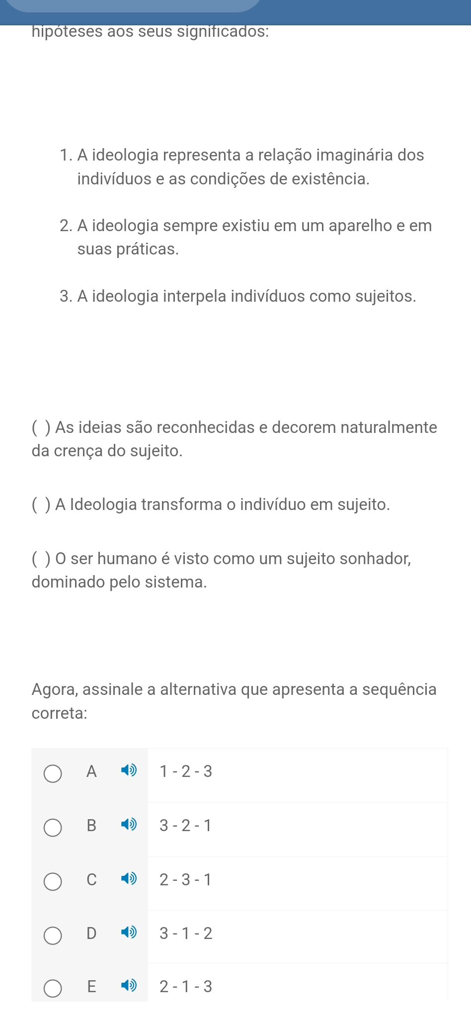 hipóteses aos seus significados:
1. A ideologia representa a relação imaginária dos
indivíduos e as condições de existência.
2. A ideologia sempre existiu em um aparelho e em
suas práticas.
3. A ideologia interpela indivíduos como sujeitos.
C ) As ideias são reconhecidas e decorem naturalmente
da crença do sujeito.
) A Ideologia transforma o indivíduo em sujeito.
) O ser humano é visto como um sujeito sonhador,
dominado pelo sistema.
Agora, assinale a alternativa que apresenta a sequência
correta:
A
1-2-3
B
3-2-1
C
2-3-1
D
3-1-2
E
2-1-3