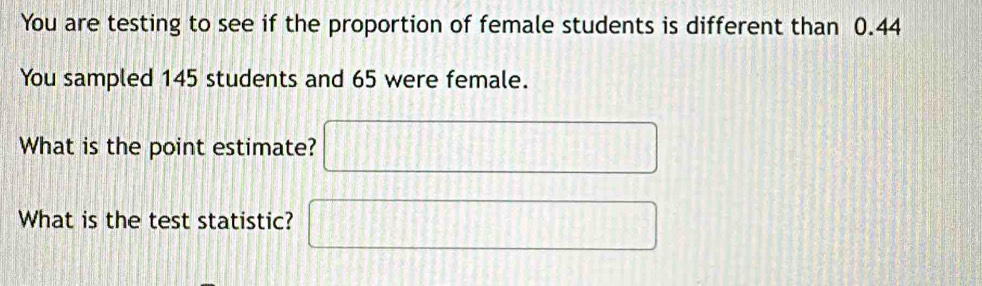 You are testing to see if the proportion of female students is different than 0.44
You sampled 145 students and 65 were female. 
What is the point estimate? □ 
What is the test statistic? □