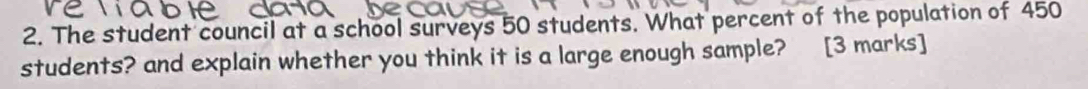 The student council at a school surveys 50 students. What percent of the population of 450
students? and explain whether you think it is a large enough sample? [3 marks]