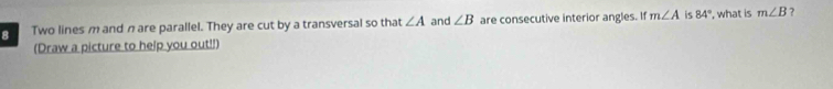 Two lines m and n are parallel. They are cut by a transversal so that ∠ A and ∠ B are consecutive interior angles. If m∠ A is 84° , what is m∠ B ? 
(Draw a picture to help you out!!)