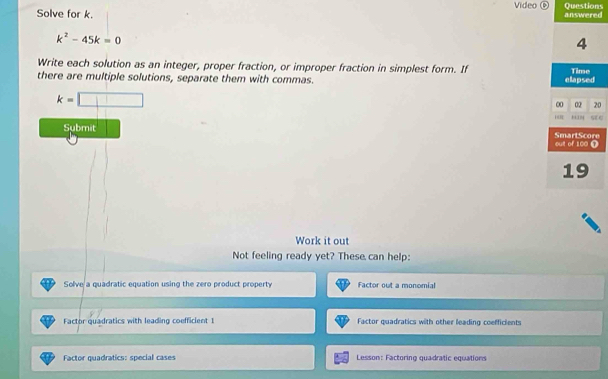 Solve for k. Video ⑥ answered Questions
k^2-45k=0
4
Write each solution as an integer, proper fraction, or improper fraction in simplest form. If
there are multiple solutions, separate them with commas. elapsed Time
k=□
∞ 02 20
OR tn SE
Submit SmartScore out of 100 T
19
Work it out
Not feeling ready yet? These can help:
Solve a quadratic equation using the zero product property Factor out a monomial
Factor quadratics with leading coefficient 1 Factor quadratics with other leading coefficients
Factor quadratics: special cases Lesson: Factoring quadratic equations