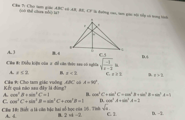 Cho tam giác ABC có AB, BE, CF là đường cao, tam giác nội tiếp có trong hình
(có thể chưa nổi) là?
A. 3 B. 4
D. 6
Câu 8: Điều kiện của x đề căn thức sau có nghĩa sqrt(frac -1)x-2 là.
A. x≤ 2. B. x<2</tex>. C. x≥ 2. D. x>2. 
Câu 9: Cho tam giác vuông ABC có A=90°. 
Kết quả nào sau đây là đúng?
A. cos^2B+sin^2C=1 B. cos^2C+sin^2C=cos^2B+sin^2B=sin^2A=1
C. cos^2C+sin^2B=sin^2C+cos^2B=1 D. cos^2A+sin^2A=2
Câu 10: Biết a là căn bậc hai số học của 16. Tính sqrt(a).
A. 4. B. 2 và −2. C. 2. D. -2.