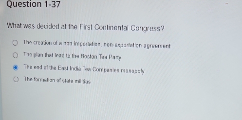 What was decided at the First Continental Congress?
The creation of a non-importation, non-exportation agreement
The plan that lead to the Boston Tea Party
The end of the East India Tea Companies monopoly
The formation of state militias