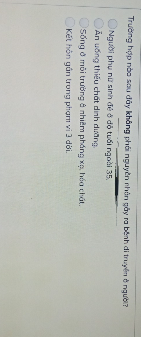 Trường hợp nào sau đây không phải nguyên nhân gây ra bệnh di truyền ở người?
Người phụ nữ sinh đẻ ở độ tuổi ngoài 35.
Ăn uống thiếu chất dinh dưỡng.
Sống ở môi trường ô nhiễm phóng xạ, hóa chất.
Kết hôn gần trong phạm vi 3 đời.