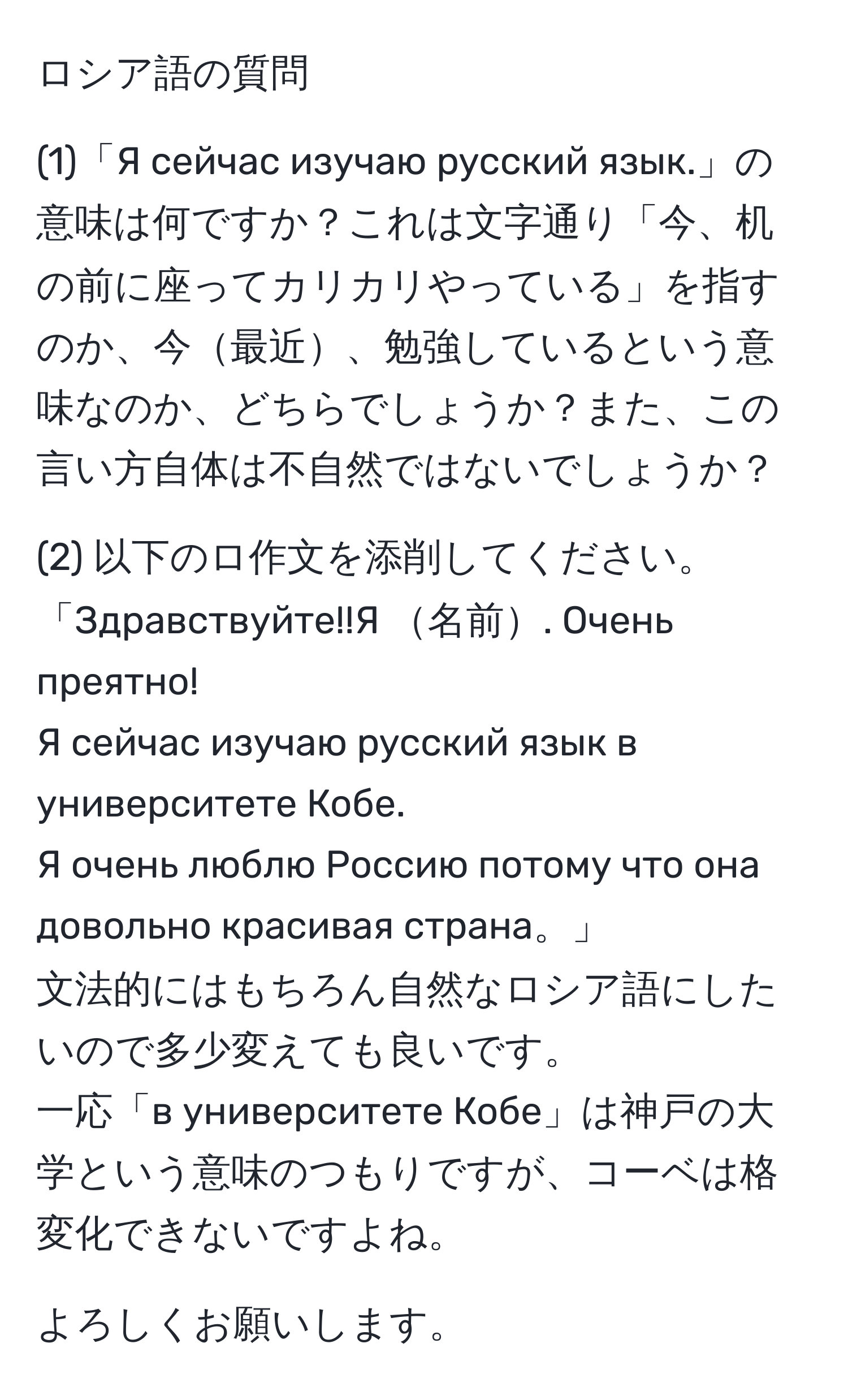 ロシア語の質問  

(1)「Я сейчас изучаю русский язык.」の意味は何ですか？これは文字通り「今、机の前に座ってカリカリやっている」を指すのか、今最近、勉強しているという意味なのか、どちらでしょうか？また、この言い方自体は不自然ではないでしょうか？  

(2) 以下のロ作文を添削してください。  
「Здравствуйте!!Я 名前. Очень преятно!  
Я сейчас изучаю русский язык в университете Кобе.  
Я очень люблю Россию потому что она довольно красивая страна。」  
文法的にはもちろん自然なロシア語にしたいので多少変えても良いです。  
一応「в университете Кобе」は神戸の大学という意味のつもりですが、コーベは格変化できないですよね。  

よろしくお願いします。