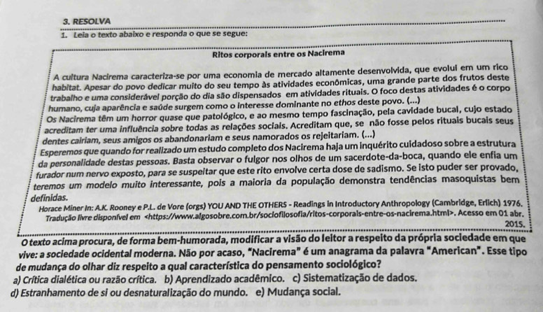 RESOLVA
1. Leia o texto abaixo e responda o que se segue:
Ritos corporals entre os Nacirema
A cultura Nacirema caracteriza-se por uma economia de mercado altamente desenvolvida, que evolui em um rico
habitat. Apesar do povo dedicar muito do seu tempo às atividades econômicas, uma grande parte dos frutos deste
trabalho e uma considerável porção do dia são dispensados em atividades rituais. O foco destas atividades é o corpo
humano, cuja aparência e saúde surgem como o interesse dominante no ethos deste povo. (...)
Os Nacirema têm um horror quase que patológico, e ao mesmo tempo fascinação, pela cavidade bucal, cujo estado
acreditam ter uma influência sobre todas as relações sociais. Acreditam que, se não fosse pelos rituais bucais seus
dentes cairiam, seus amigos os abandonariam e seus namorados os rejeitariam. (...)
Esperemos que quando for realizado um estudo completo dos Nacirema haja um inquérito cuidadoso sobre a estrutura
da personalidade destas pessoas. Basta observar o fulgor nos olhos de um sacerdote-da-boca, quando ele enfia um
furador num nervo exposto, para se suspeitar que este rito envolve certa dose de sadismo. Se isto puder ser provado,
teremos um modelo muito interessante, pois a maioria da população demonstra tendências masoquistas bem
definidas.
Horace Miner In: A.K. Rooney e P.L. de Vore (orgs) YOU AND THE OTHERS - Readings in Introductory Anthropology (Cambridge, Erlich) 1976.
Tradução livre disponível em. Acesso em 01 abr. 2015.
O texto acima procura, de forma bem-humorada, modificar a visão do leitor a respeito da própria sociedade em que
vive: a sociedade ocidental moderna. Não por acaso, “Nacirema” é um anagrama da palavra “American”. Esse tipo
de mudança do olhar diz respeito a qual característica do pensamento sociológico?
a) Crítica dialética ou razão crítica. b) Aprendizado acadêmico. c) Sistematização de dados.
d) Estranhamento de si ou desnaturalização do mundo. e) Mudança social.