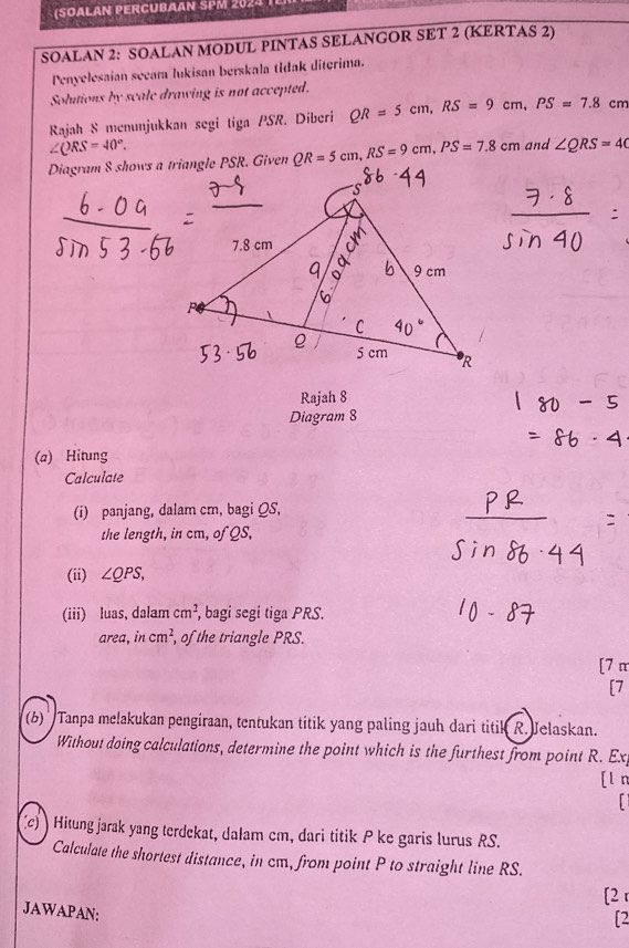 (SOałán PErcubaan SPM 2024 
SOALAN 2: SOALAN MODUL PINTAS SELANGOR SET 2 (KERTAS 2) 
Penyelesaian secara lukisan berskala tidak diterima. 
Solutions by scale drawing is not accepted. 
Rajah S menunjukkan segi tiga PSR. Diberi QR=5cm, RS=9cm, PS=7.8cm
∠ QRS=40°. and ∠ QRS=40
Diagram 8 shows a triangle PSR. Given QR=5cm, RS=9cm, PS=7.8cm
Rajah 8 
Diagram 8 
(a) Hitung 
Calculate 
(i) panjang, dalam cm, bagi QS, 
the length, in cm, of QS, 
(ii) ∠ QPS, 
(iii) luas, dalam cm^2 , bagi segi tiga PRS. 
area, in cm^2 , of the triangle PRS. 
[7 π 
[7 
(6) '' Tanpa melakukan pengiraan, tentukan titik yang paling jauh dari titik R. Jelaskan. 
Without doing calculations, determine the point which is the furthest from point R. Ex 
[l n 
c) ) Hitung jarak yang terdekat, dalam cm, dari titik P ke garis lurus RS. 
Calculate the shortest distance, in cm, from point P to straight line RS. 
[2 r 
JAWAPAN; 
[2