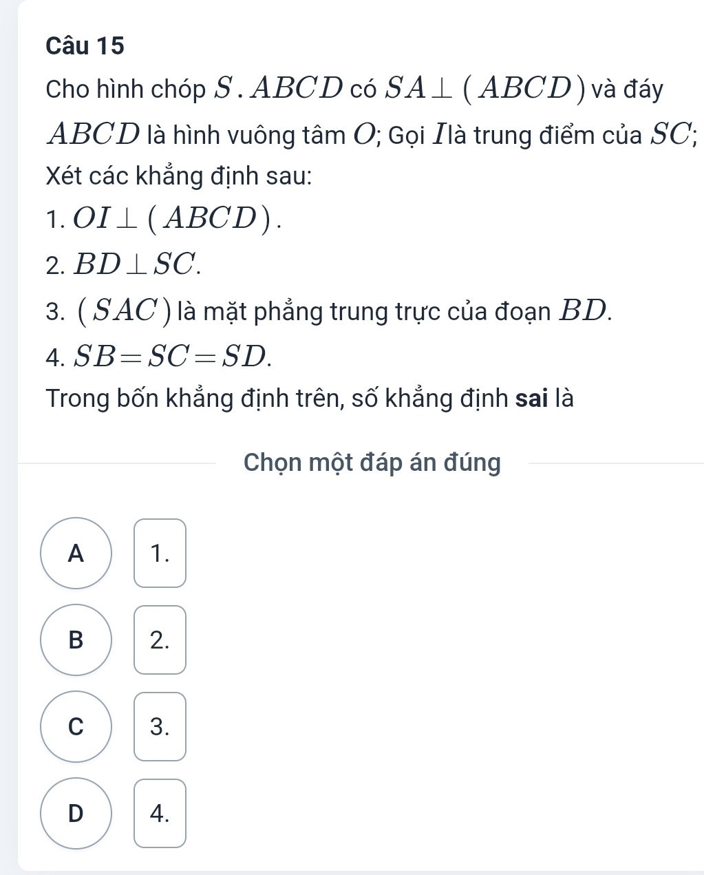 Cho hình chóp S. ABCD có SA⊥ (ABCD) và đáy
ABCD là hình vuông tâm O; Gọi Ilà trung điểm của SC;
Xét các khẳng định sau:
1. OI⊥ (ABCD). 
2. BD⊥ SC. 
3. ( SAC ) là mặt phẳng trung trực của đoạn BD.
4. SB=SC=SD. 
Trong bốn khẳng định trên, số khẳng định sai là
Chọn một đáp án đúng
A 1.
B 2.
C 3.
D 4.