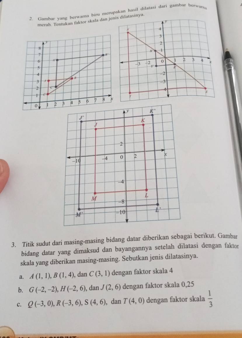 Gambar yang berwarna biru merupakan hasil dilatasi dari gambar berwara
merah. Tentukan faktor skala dan jenis dilatasinya.
3. Titik sudut dari masing-masing bidang datar diberikan sebagai berikut. Gambar
bidang datar yang dimaksud dan bayangannya setelah dilatasi dengan faktor
skala yang diberikan masing-masing. Sebutkan jenis dilatasinya.
a. A(1,1),B(1,4) , dan C(3,1) dengan faktor skala 4
b. G(-2,-2),H(-2,6) , dan J(2,6) dengan faktor skala 0,25
c. Q(-3,0),R(-3,6),S(4,6) , dan T(4,0) dengan faktor skala  1/3 