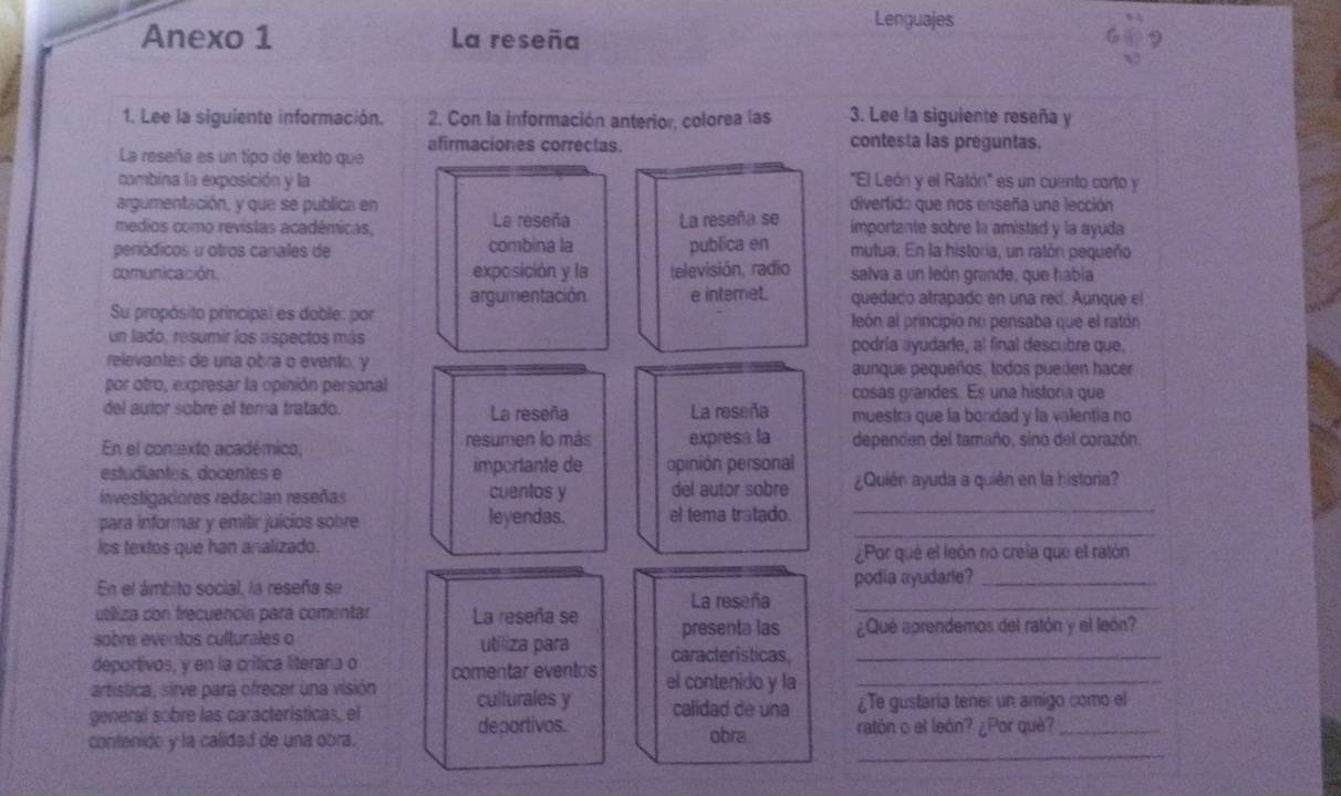 Lenguajes
Anexo 1 La reseña
1. Lee la siguiente información. 2. Con la información anterior, colorea las 3. Lee la siguiente reseña y
La reseña es un tipo de texto que afirmaciones correctas.
contesta las preguntas.
cambina la exposición y la 'El León y el Ratón'' es un cuento corto y
argumentación, y que se publica en divertido que nos enseña una lección
medios como revistas académicas, La reseña La reseña se importante sobre la amistad y la ayuda
peródicos u otros canales de combina la publica en mutua. En la historia, un ratón pequeño
comunicación. exposición y la televisión, radio salva a un león grande, que habia
argumentación. e interet. quedado atrapado en una red. Aunque el
Su propósito principal es doble: por león al principio no pensaba que el ratón
un lado, resumir los aspectos más podría ayudarle, al final descubre que.
relevantes de una obra o evento, y
aunque pequeños, todos pueden hacer
por otro, expresar la opinión personal cosas grandes. Es una historia que
del autor sobre el tema tratado. La reseña La reseña muestra que la bondad y la valentia no
En el contexto académico, resumen lo más expresa la depencen del tamaño, sino del corazón.
estudiantes. docentes e importante de opinión personal
investigadores redacian reseñas cuentos y del autor sobre ¿Quién ayuda a quién en la historia?
_
para informar y emitir juícios sobre leyendas. el tema tratado._
los textos que han analizado. ¿Por qué el león no creia que el ratón
En el ámbito social, la reseña se La reseña podia ayudarle?
utiliza con frecuencia para comentar La reseña se
sobre eventos culturales o utiliza para presenta las ¿Qué aprendemos del ratón y el león?
deportivos, y en la crítica literara o comentar eventos características,_
artística, sirve para ofrecer una visión culturales y el contenido y la_
general sobre las caracteristicas, el deportivos. calidad de una ¿Te gustaria tener un amigo como el
_
contenido y la calidad de una obra. obra. ratón o el león? ¿Por què?_