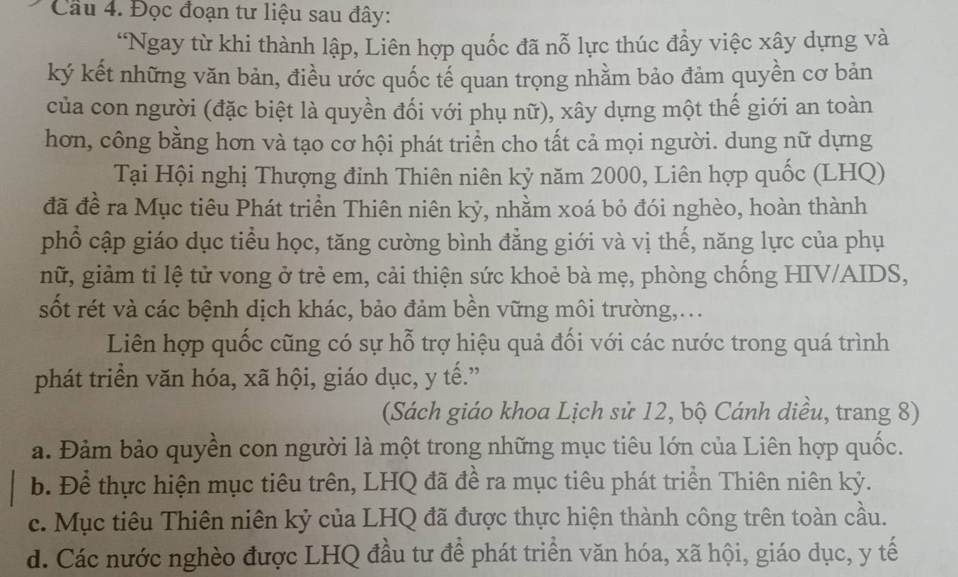 Cầu 4. Đọc đoạn tư liệu sau đây:
“Ngay từ khi thành lập, Liên hợp quốc đã nỗ lực thúc đẩy việc xây dựng và
ký kết những văn bản, điều ước quốc tế quan trọng nhằm bảo đảm quyền cơ bản
của con người (đặc biệt là quyền đối với phụ nữ), xây dựng một thế giới an toàn
hơn, công bằng hơn và tạo cơ hội phát triển cho tất cả mọi người. dung nữ dựng
Tại Hội nghị Thượng đinh Thiên niên kỷ năm 2000, Liên hợp quốc (LHQ)
đã đề ra Mục tiêu Phát triển Thiên niên kỷ, nhằm xoá bỏ đói nghèo, hoàn thành
phổ cập giáo dục tiểu học, tăng cường bình đẳng giới và vị thế, năng lực của phụ
nữ, giảm tỉ lệ tử vong ở trẻ em, cải thiện sức khoẻ bà mẹ, phòng chống HIV/AIDS,
sốt rét và các bệnh dịch khác, bảo đảm bền vững môi trường,...
Liên hợp quốc cũng có sự hỗ trợ hiệu quả đối với các nước trong quá trình
phát triển văn hóa, xã hội, giáo dục, y tế.”
(Sách giáo khoa Lịch sử 12, bộ Cánh diều, trang 8)
a. Đảm bảo quyền con người là một trong những mục tiêu lớn của Liên hợp quốc.
b. Để thực hiện mục tiêu trên, LHQ đã đề ra mục tiêu phát triển Thiên niên kỷ.
c. Mục tiêu Thiên niên kỷ của LHQ đã được thực hiện thành công trên toàn cầu.
d. Các nước nghèo được LHQ đầu tư để phát triển văn hóa, xã hội, giáo dục, y tế