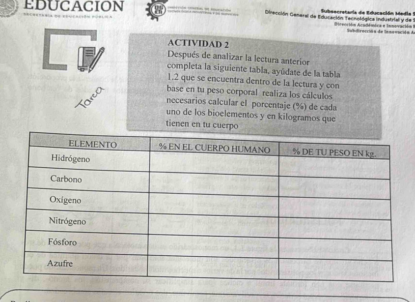 EDUCACION Cción contral d Dirección General de Educación Tecnológica Industrial y de : 
Subsecretaría de Educación Media 5 
Dirección Académica e Innovación I 
Subdirección de Innovación A 
ACTIVIDAD 2 
Después de analizar la lectura anterior 
completa la siguiente tabla, ayúdate de la tabla 
1.2 que se encuentra dentro de la lectura y con 
Tarco 
base en tu peso corporal realiza los cálculos 
necesarios calcular el porcentaje (%) de cada 
uno de los bioelementos y en kilogramos que 
tienen en tu cuerpo