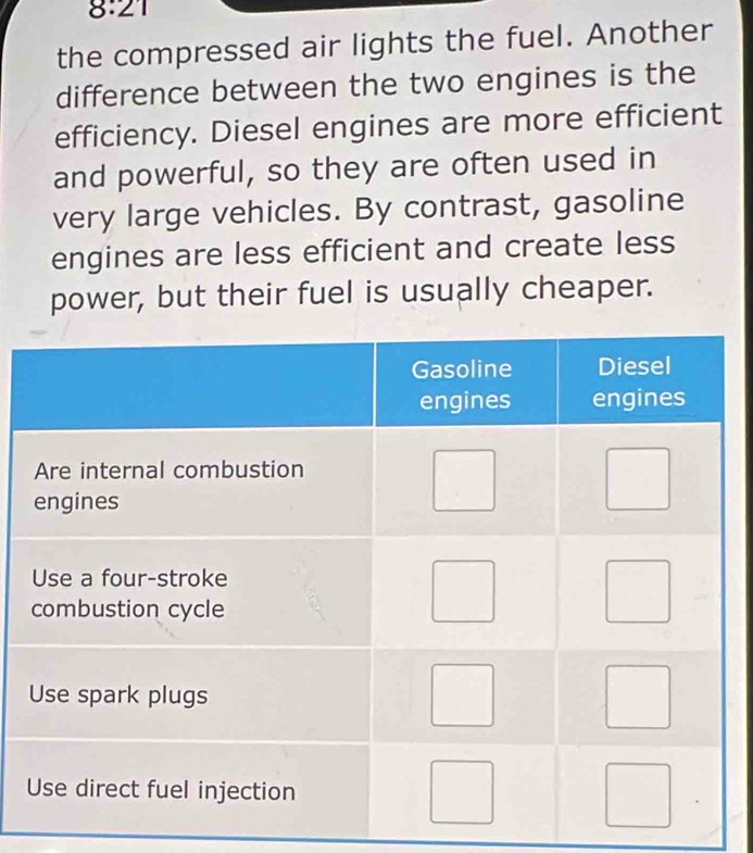 8:21 
the compressed air lights the fuel. Another 
difference between the two engines is the 
efficiency. Diesel engines are more efficient 
and powerful, so they are often used in 
very large vehicles. By contrast, gasoline 
engines are less efficient and create less 
power, but their fuel is usually cheaper.