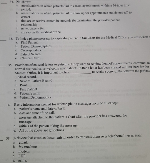 No-shows:
_
a are situations in which patients fail to cancel appointments within a 24-hour time
period.
b. are situations in which patients fail to show up for appointments and do not call to
cancel.
c. that are excessive cannot be grounds for terminating the provider-patient
relationship.
d. never carry a fee.
e are rare in the medical office.
_35. To link a phone message to a specific patient in SimChart for the Medical Office, you must click c
a. Find Patient.
b. Patient Demographics.
c. Correspondence.
d. Patient Search.
e. Clinical Care.
_
36. Providers often send letters to patients if they want to remind them of appointments, communica
normal test results, or welcome new patients. After a letter has been created in SimChart for the
Medical Office, it is important to click _to retain a copy of the letter in the patient
medical record.
a. Save to Patient Record
b. Print
c. Find Patient
d. Patient Search
e. Patient Demographics
_
37. Basic information needed for written phone messages include all except:
a. patient's name and date of birth.
b. date and time of the call.
c. message attached to the patient’s chart after the provider has answered the
message.
d. initials of the person taking the message
e. All of the above are guidelines.
_
38. A device that encodes documents in order to transmit them over telephone lines is a/an:
a. email.
b. fax machine.
c. modem.
d. EHR.
e. cable.