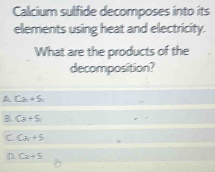 Calcium sulfide decomposes into its
elements using heat and electricity.
What are the products of the
decomposition?
A Ca+S_2
B Ca+S_2
C Ca+5
D. Ca+5