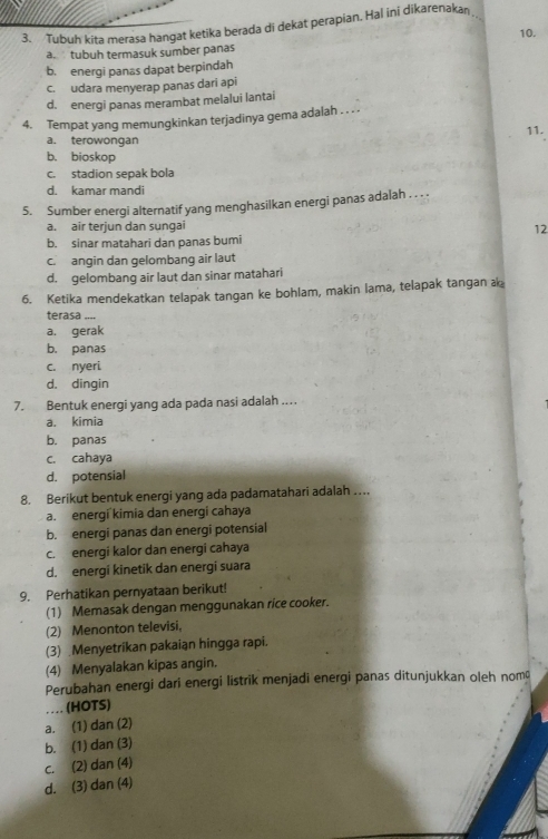 Tubuh kita merasa hangat ketika berada di dekat perapian. Hal ini dikarenakan
10.
tubuh termasuk sumber panas
b. energi panas dapat berpindah
c. udara menyerap panas dari api
d. energi panas merambat melalui lantai
4. Tempat yang memungkinkan terjadinya gema adalah . . . .
a. terowongan 11.
b. bioskop
c. stadion sepak bola
d. kamar mandi
5. Sumber energi alternatif yang menghasilkan energi panas adalah . . .
a. air terjun dan sungai
12
b. sinar matahari dan panas bumi
c. angin dan gelombang air laut
d. gelombang air laut dan sinar matahari
6. Ketika mendekatkan telapak tangan ke bohlam, makin lama, telapak tangan a
terasa _
a. gerak
b. panas
c. nyeri
d. dingin
7. Bentuk energi yang ada pada nasi adalah .
a. kimia
b. panas
c. cahaya
d. potensial
8. Berikut bentuk energi yang ada padamatahari adalah …
a. energi kimia dan energi cahaya
b. energi panas dan energi potensial
c. energi kalor dan energi cahaya
d. energi kinetik dan energi suara
9. Perhatikan pernyataan berikut!
(1) Memasak dengan menggunakan rice cooker.
(2) Menonton televisi,
(3) Menyetrikan pakaian hingga rapi.
(4) Menyalakan kipas angin.
Perubahan energi dari energi listrik menjadi energi panas ditunjukkan oleh nom
(HOTS)
. .
a. (1) dan (2)
b. (1) dan (3)
c. (2) dan (4)
d. (3) dan (4)