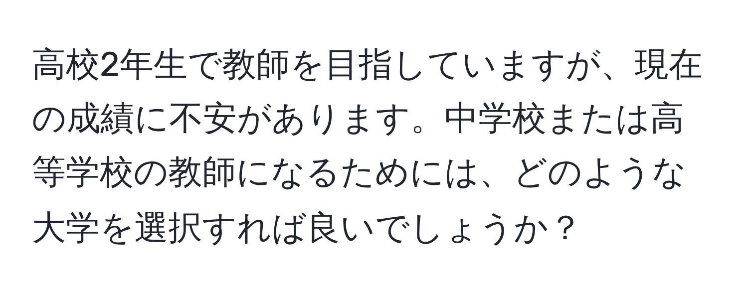 高校2年生で教師を目指していますが、現在の成績に不安があります。中学校または高等学校の教師になるためには、どのような大学を選択すれば良いでしょうか？