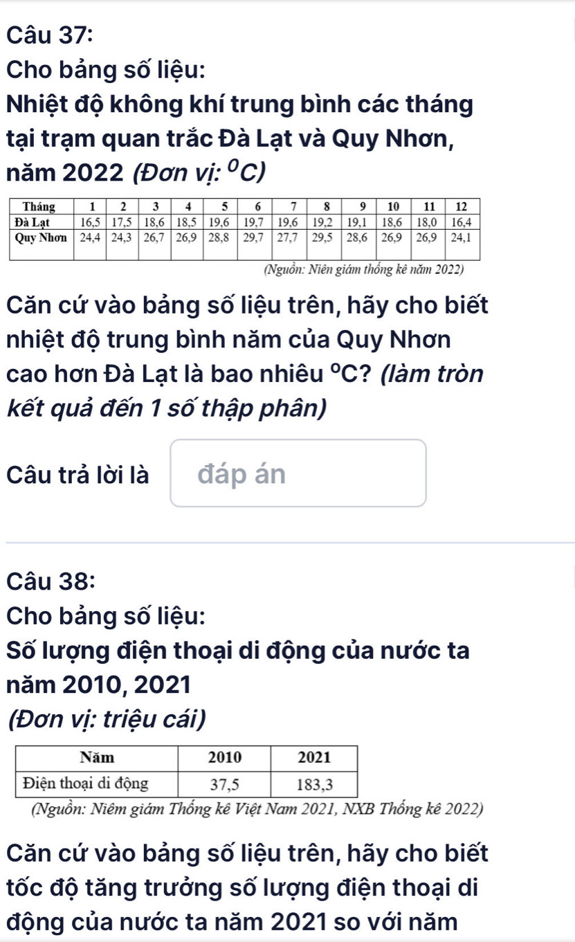 Cho bảng số liệu: 
Nhiệt độ không khí trung bình các tháng 
tại trạm quan trắc Đà Lạt và Quy Nhơn, 
năm 2022 (Đơn vị: ^circ C 
(Nguồn: Niên giám thống kê năm 2022) 
Căn cứ vào bảng số liệu trên, hãy cho biết 
nhiệt độ trung bình năm của Quy Nhơn 
cao hơn Đà Lạt là bao nhiêu°C ? (làm tròn 
kết quả đến 1 số thập phân) 
Câu trả lời là đáp án 
Câu 38: 
Cho bảng số liệu: 
Số lượng điện thoại di động của nước ta 
năm 2010, 2021 
(Đơn vị: triệu cái) 
(Nguồn: Niêm giám Thống kê Việt Nam 2021, NXB Thống kê 2022) 
Căn cứ vào bảng số liệu trên, hãy cho biết 
tốc độ tăng trưởng số lượng điện thoại di 
động của nước ta năm 2021 so với năm