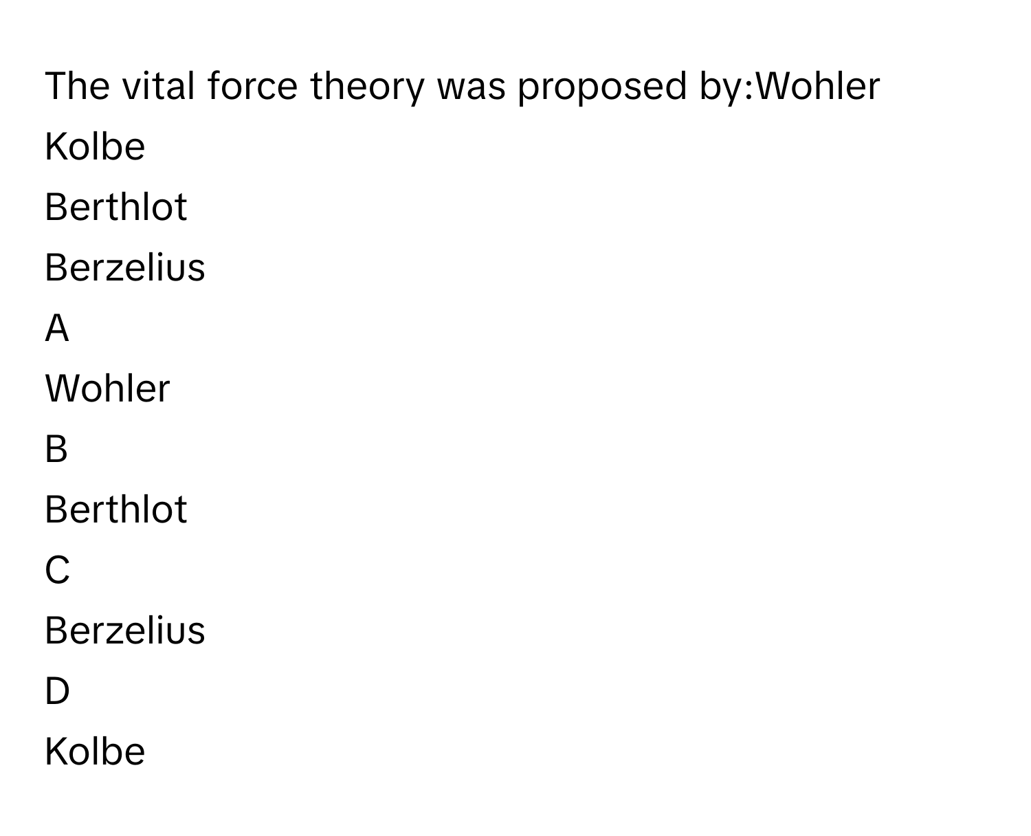 The vital force theory was proposed by:Wohler
Kolbe
Berthlot
Berzelius

A  
Wohler 


B  
Berthlot 


C  
Berzelius 


D  
Kolbe