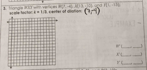 Triangle IXY with vertices W(7,-4), X(13,-10) , and Y(1,-13)
scale factor: k=1/3 , center of dilation:
W° (_ _
X' __)
Y' _ ._