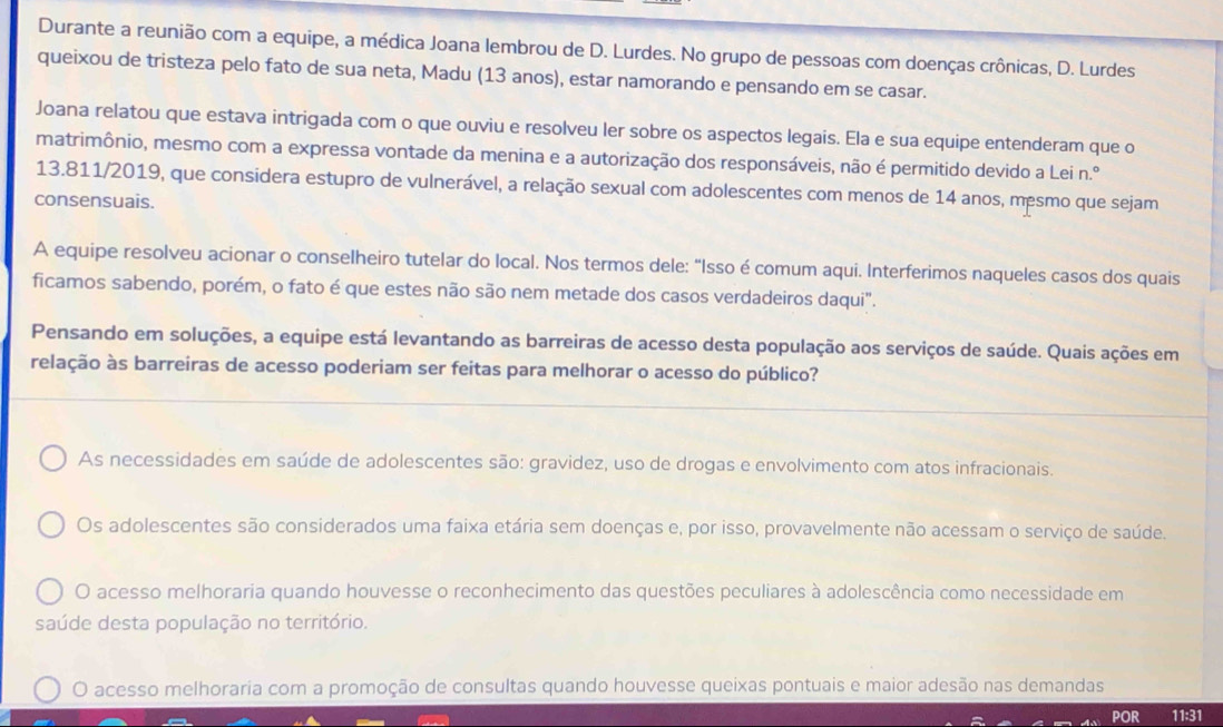 Durante a reunião com a equipe, a médica Joana lembrou de D. Lurdes. No grupo de pessoas com doenças crônicas, D. Lurdes
queixou de tristeza pelo fato de sua neta, Madu (13 anos), estar namorando e pensando em se casar.
Joana relatou que estava intrigada com o que ouviu e resolveu ler sobre os aspectos legais. Ela e sua equipe entenderam que o
matrimônio, mesmo com a expressa vontade da menina e a autorização dos responsáveis, não é permitido devido a Lei n.º
13.811/2019, que considera estupro de vulnerável, a relação sexual com adolescentes com menos de 14 anos, mesmo que sejam
consensuais.
A equipe resolveu acionar o conselheiro tutelar do local. Nos termos dele: “Isso é comum aqui. Interferimos naqueles casos dos quais
ficamos sabendo, porém, o fato é que estes não são nem metade dos casos verdadeiros daqui".
Pensando em soluções, a equipe está levantando as barreiras de acesso desta população aos serviços de saúde. Quais ações em
relação às barreiras de acesso poderiam ser feitas para melhorar o acesso do público?
As necessidades em saúde de adolescentes são: gravidez, uso de drogas e envolvimento com atos infracionais.
Os adolescentes são considerados uma faixa etária sem doenças e, por isso, provavelmente não acessam o serviço de saúde.
O acesso melhoraria quando houvesse o reconhecimento das questões peculiares à adolescência como necessidade em
saúde desta população no território.
O acesso melhoraria com a promoção de consultas quando houvesse queixas pontuais e maior adesão nas demandas
POR 11:31