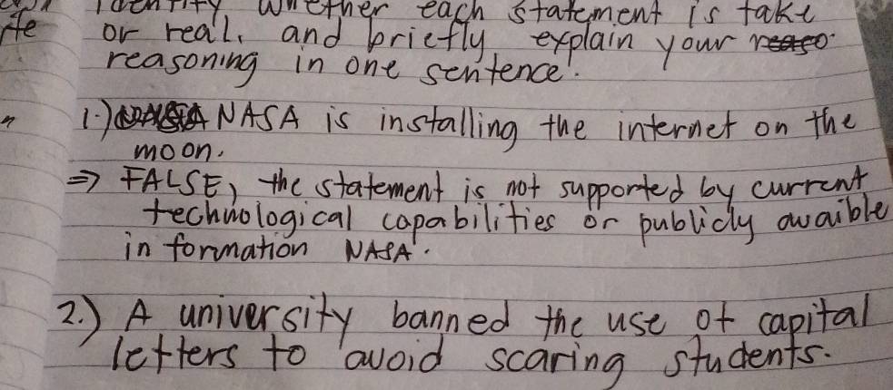 IoenTity, wether each statement is takt 
He or real, and briefly explain your 
reasoning in one sentence 
1) AA NASA is installing the internet on the 
moon. 
FALSE) the statement is not supported by current 
technological capabilities or publicly avaible 
in formation NASA. 
2. )A university banned the use of capital 
letters to avoid scaring students.