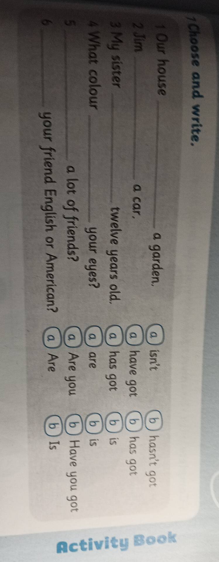 1Choose and write.
1 Our house _b ) hasn't got
a garden. a ) isn't
2 Jim _a car. b has got
a ) have got
3 My sister _twelve years old. a) has got b is
4 What colour _your eyes? a ) are b  is
5_ a lot of friends? a ) Are you b ) Have you got
5
6 your friend English or American? a ) Are b ) Is