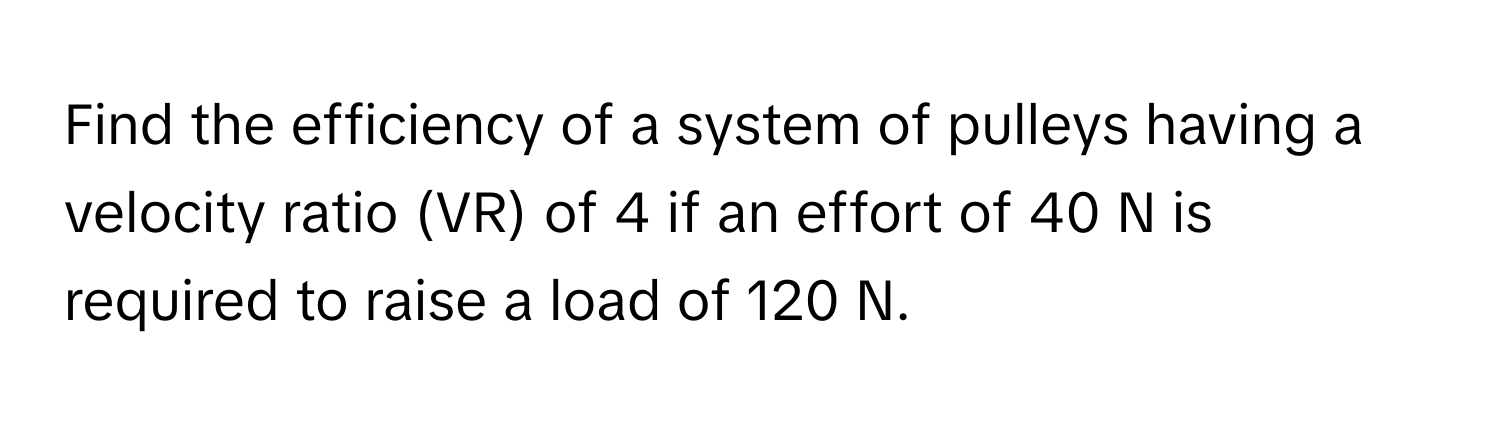 Find the efficiency of a system of pulleys having a velocity ratio (VR) of 4 if an effort of 40 N is required to raise a load of 120 N.