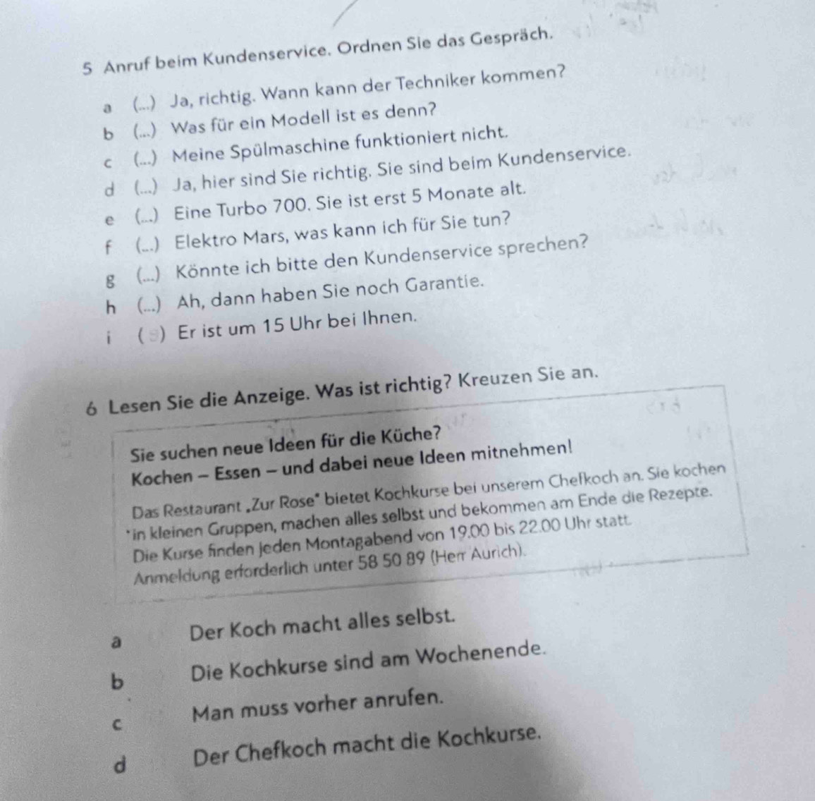 Anruf beim Kundenservice. Ordnen Sie das Gespräch.
a (...) Ja, richtig. Wann kann der Techniker kommen?
b (...) Was für ein Modell ist es denn?
c (...) Meine Spülmaschine funktioniert nicht.
d (...) Ja, hier sind Sie richtig. Sie sind beim Kundenservice.
e (...) Eine Turbo 700. Sie ist erst 5 Monate alt.
f (...) Elektro Mars, was kann ich für Sie tun?
g (...) Könnte ich bitte den Kundenservice sprechen?
h (...) Ah, dann haben Sie noch Garantie.
i  ) Er ist um 15 Uhr bei Ihnen.
6 Lesen Sie die Anzeige. Was ist richtig? Kreuzen Sie an.
Sie suchen neue Ideen für die Küche?
Kochen - Essen - und dabei neue Ideen mitnehmen!
Das Restaurant „Zur Rose" bietet Kochkurse bei unserem Chefkoch an. Sie kochen
*in kleinen Gruppen, machen alles selbst und bekommen am Ende die Rezepte.
Die Kurse finden Jeden Montagabend von 19.00 bis 22.00 Uhr statt.
Anmeldung erforderlich unter 58 50 89 (Herr Aurich).
a Der Koch macht alles selbst.
b Die Kochkurse sind am Wochenende.
C Man muss vorher anrufen.
d Der Chefkoch macht die Kochkurse.