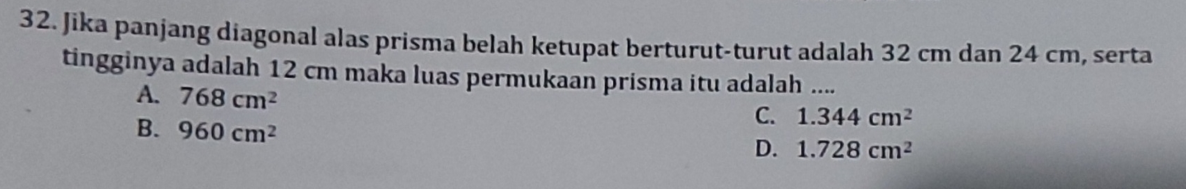 Jika panjang diagonal alas prisma belah ketupat berturut-turut adalah 32 cm dan 24 cm, serta
tingginya adalah 12 cm maka luas permukaan prisma itu adalah ....
A. 768cm^2
B. 960cm^2
C. 1.344cm^2
D. 1.728cm^2