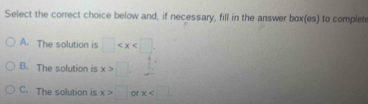 Select the correct choice below and, if necessary, fill in the answer box(es) to complete
A. The solution is □ .
B. The solution is x>□.
C. The solution is x>□ or x .